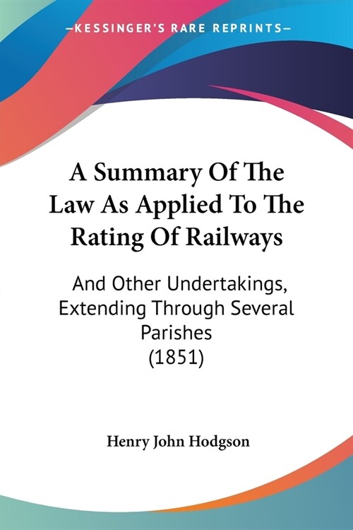 A Summary Of The Law As Applied To The Rating Of Railways: And Other Undertakings, Extending Through Several Parishes (1851) (Paperback)