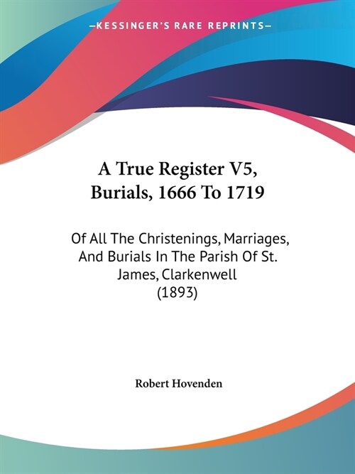 A True Register V5, Burials, 1666 To 1719: Of All The Christenings, Marriages, And Burials In The Parish Of St. James, Clarkenwell (1893) (Paperback)