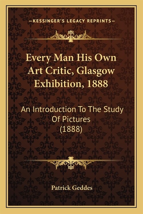 Every Man His Own Art Critic, Glasgow Exhibition, 1888: An Introduction To The Study Of Pictures (1888) (Paperback)
