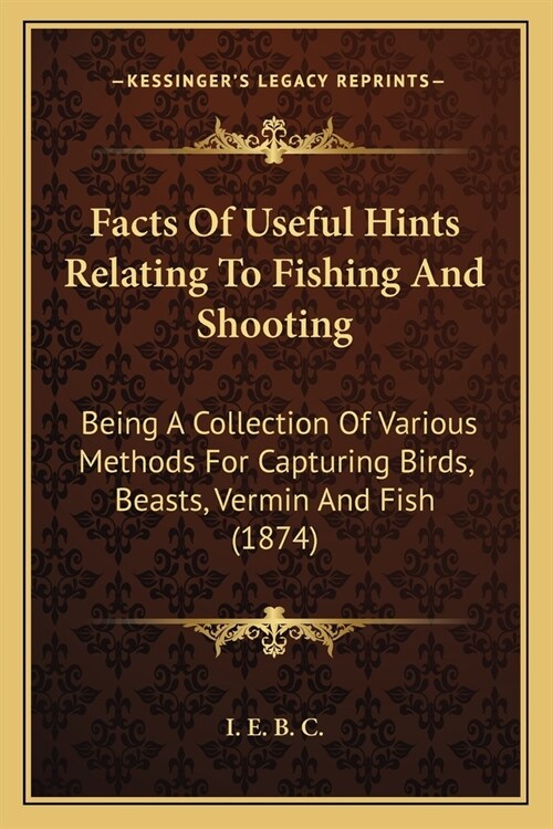 Facts Of Useful Hints Relating To Fishing And Shooting: Being A Collection Of Various Methods For Capturing Birds, Beasts, Vermin And Fish (1874) (Paperback)