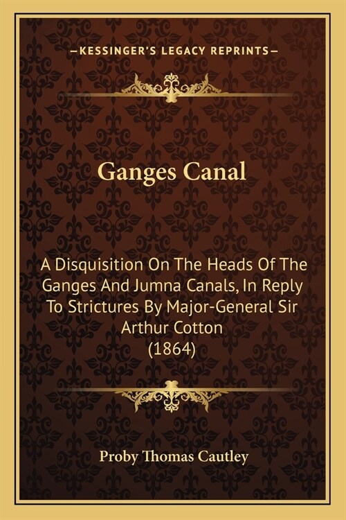 Ganges Canal: A Disquisition On The Heads Of The Ganges And Jumna Canals, In Reply To Strictures By Major-General Sir Arthur Cotton (Paperback)