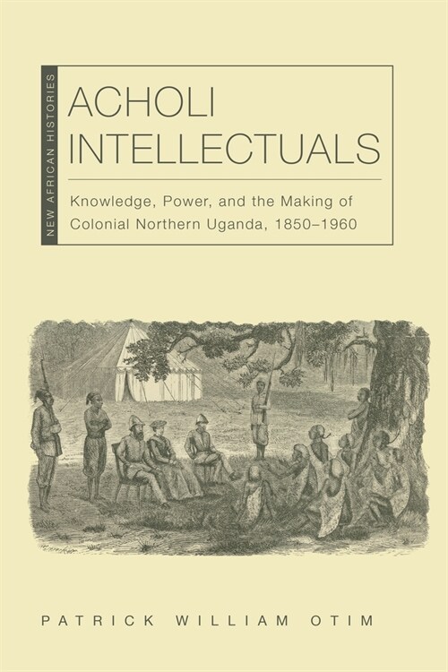 Acholi Intellectuals: Knowledge, Power, and the Making of Colonial Northern Uganda, 1850-1960 (Paperback)