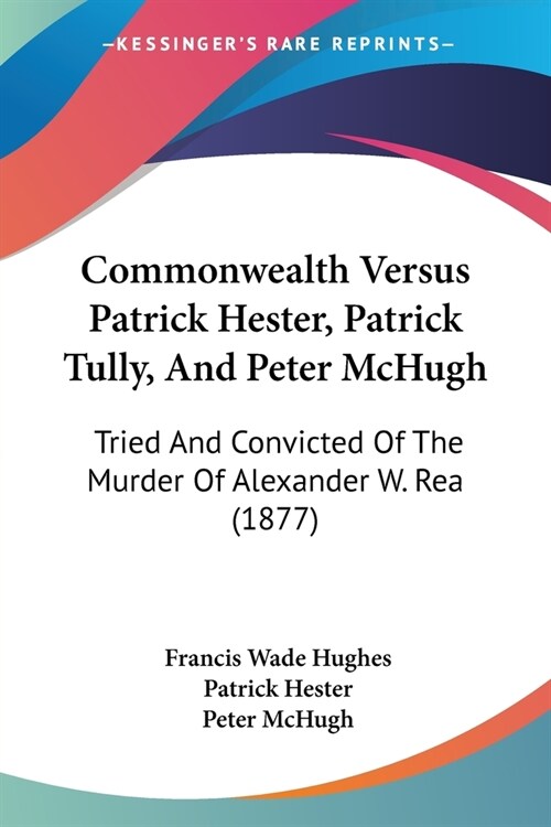 Commonwealth Versus Patrick Hester, Patrick Tully, And Peter McHugh: Tried And Convicted Of The Murder Of Alexander W. Rea (1877) (Paperback)