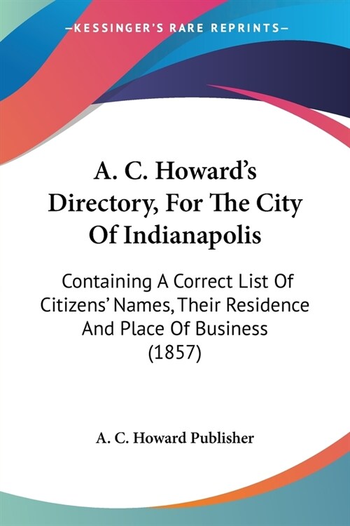 A. C. Howards Directory, For The City Of Indianapolis: Containing A Correct List Of Citizens Names, Their Residence And Place Of Business (1857) (Paperback)