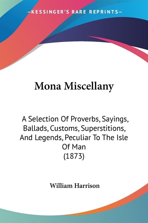Mona Miscellany: A Selection Of Proverbs, Sayings, Ballads, Customs, Superstitions, And Legends, Peculiar To The Isle Of Man (1873) (Paperback)