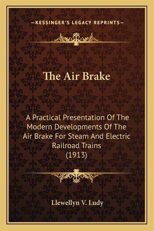 The Air Brake: A Practical Presentation Of The Modern Developments Of The Air Brake For Steam And Electric Railroad Trains (1913) (Paperback)