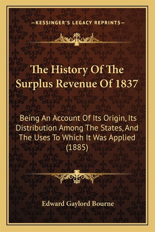 The History Of The Surplus Revenue Of 1837: Being An Account Of Its Origin, Its Distribution Among The States, And The Uses To Which It Was Applied (1 (Paperback)