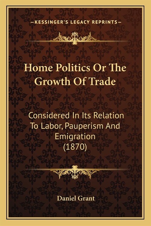 Home Politics Or The Growth Of Trade: Considered In Its Relation To Labor, Pauperism And Emigration (1870) (Paperback)