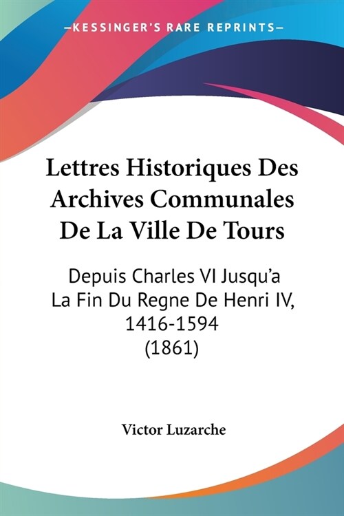 Lettres Historiques Des Archives Communales De La Ville De Tours: Depuis Charles VI Jusqua La Fin Du Regne De Henri IV, 1416-1594 (1861) (Paperback)