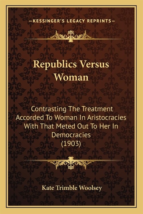 Republics Versus Woman: Contrasting The Treatment Accorded To Woman In Aristocracies With That Meted Out To Her In Democracies (1903) (Paperback)