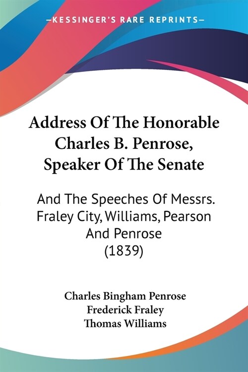 Address Of The Honorable Charles B. Penrose, Speaker Of The Senate: And The Speeches Of Messrs. Fraley City, Williams, Pearson And Penrose (1839) (Paperback)