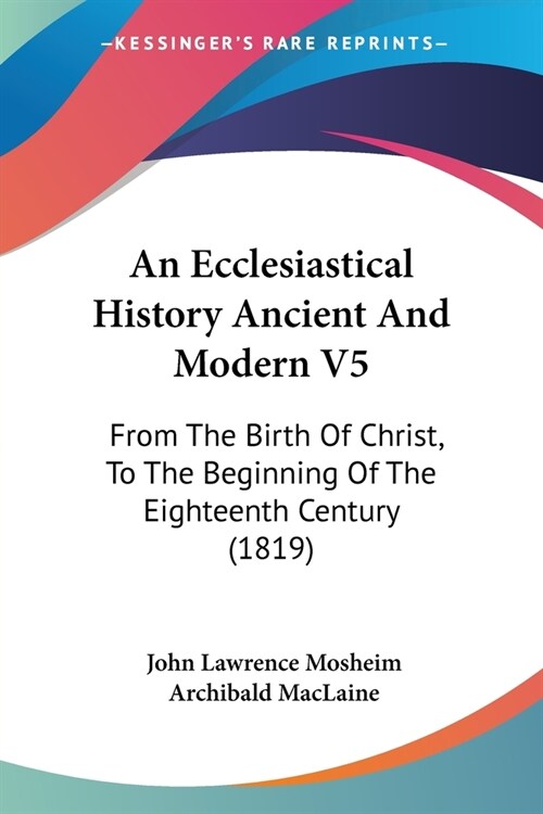An Ecclesiastical History Ancient And Modern V5: From The Birth Of Christ, To The Beginning Of The Eighteenth Century (1819) (Paperback)