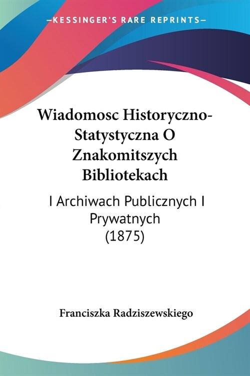 Wiadomosc Historyczno-Statystyczna O Znakomitszych Bibliotekach: I Archiwach Publicznych I Prywatnych (1875) (Paperback)