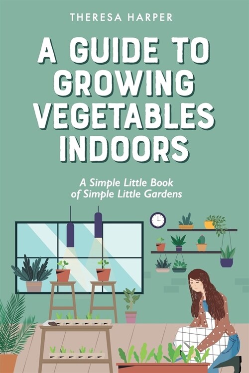 A Guide To Growing Vegetables Indoors: A Simple Little Book of Simple Little Gardens (Paperback)