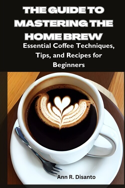 The Guide to Mastering the Home Brew: Essential Coffee Techniques, Tips, and Recipes for Beginners (Paperback)