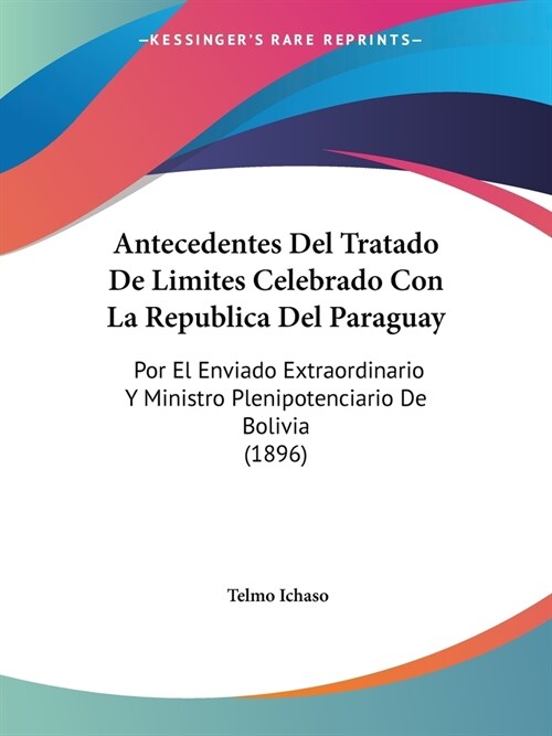 Antecedentes Del Tratado De Limites Celebrado Con La Republica Del Paraguay: Por El Enviado Extraordinario Y Ministro Plenipotenciario De Bolivia (189 (Paperback)