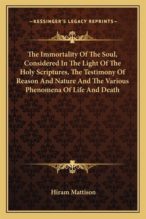 The Immortality Of The Soul, Considered In The Light Of The Holy Scriptures, The Testimony Of Reason And Nature And The Various Phenomena Of Life And (Paperback)