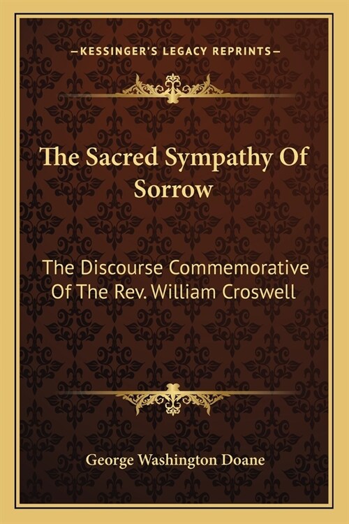 The Sacred Sympathy Of Sorrow: The Discourse Commemorative Of The Rev. William Croswell (Paperback)