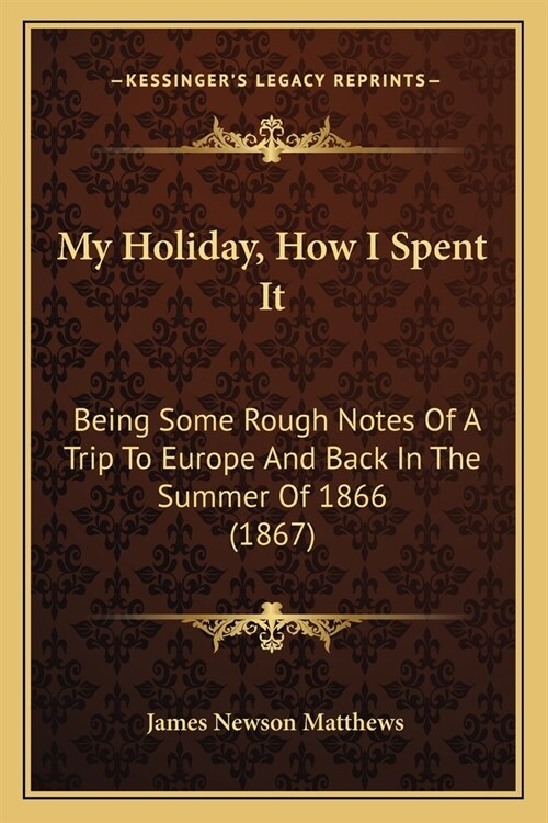 My Holiday, How I Spent It: Being Some Rough Notes Of A Trip To Europe And Back In The Summer Of 1866 (1867) (Paperback)