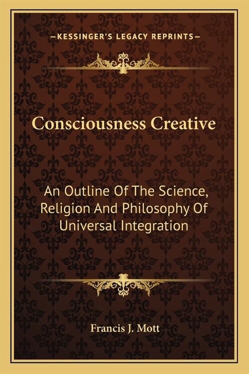 Consciousness Creative: An Outline Of The Science, Religion And Philosophy Of Universal Integration (Paperback)