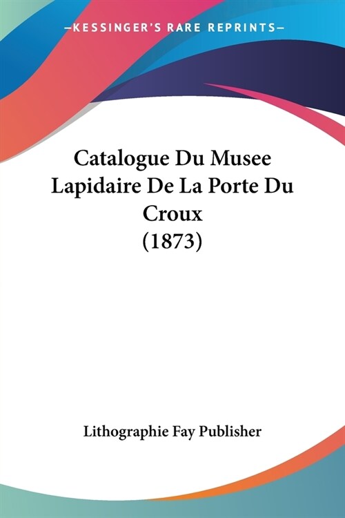 Catalogue Du Musee Lapidaire De La Porte Du Croux (1873) (Paperback)