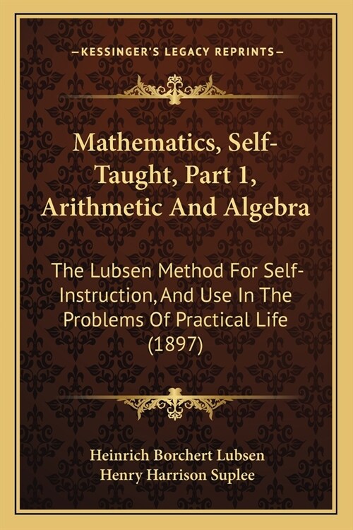 Mathematics, Self-Taught, Part 1, Arithmetic And Algebra: The Lubsen Method For Self-Instruction, And Use In The Problems Of Practical Life (1897) (Paperback)