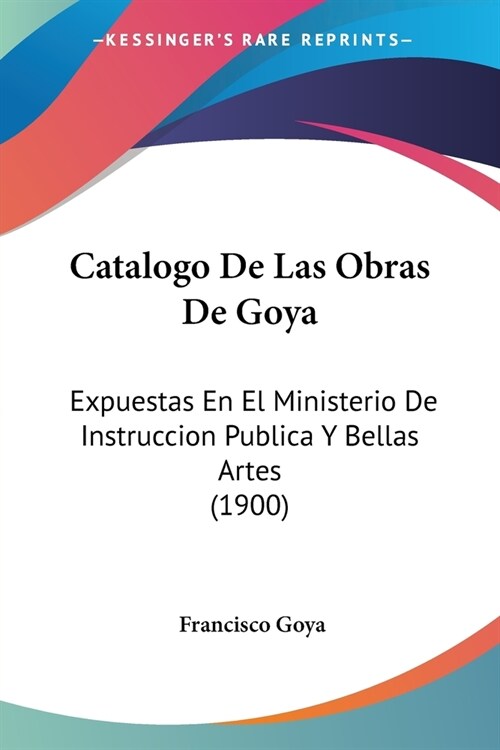 Catalogo De Las Obras De Goya: Expuestas En El Ministerio De Instruccion Publica Y Bellas Artes (1900) (Paperback)