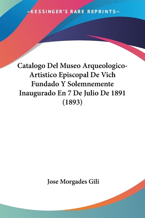 Catalogo Del Museo Arqueologico-Artistico Episcopal De Vich Fundado Y Solemnemente Inaugurado En 7 De Julio De 1891 (1893) (Paperback)