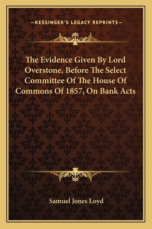The Evidence Given By Lord Overstone, Before The Select Committee Of The House Of Commons Of 1857, On Bank Acts (Paperback)