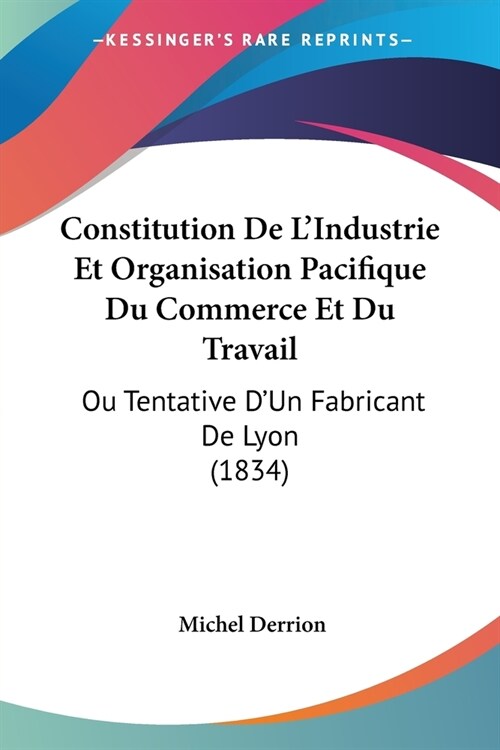 Constitution De LIndustrie Et Organisation Pacifique Du Commerce Et Du Travail: Ou Tentative DUn Fabricant De Lyon (1834) (Paperback)