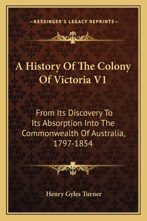 A History Of The Colony Of Victoria V1: From Its Discovery To Its Absorption Into The Commonwealth Of Australia, 1797-1854 (Paperback)