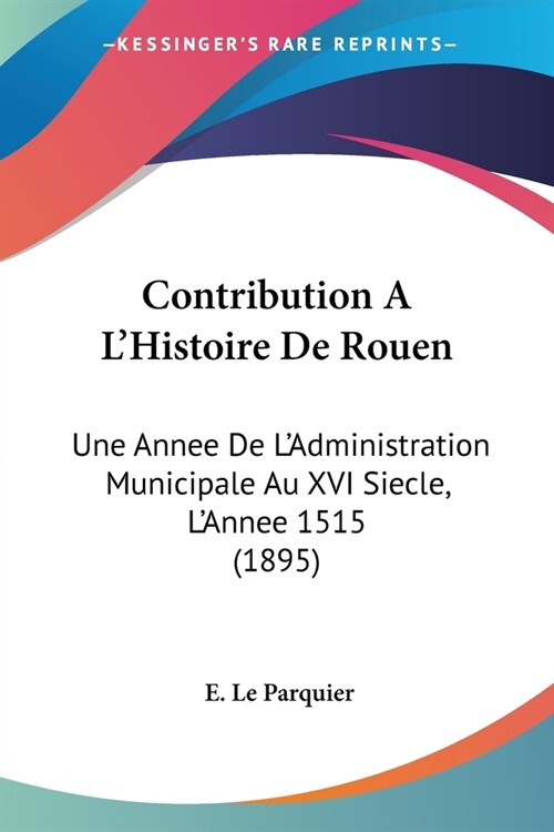 Contribution A LHistoire De Rouen: Une Annee De LAdministration Municipale Au XVI Siecle, LAnnee 1515 (1895) (Paperback)