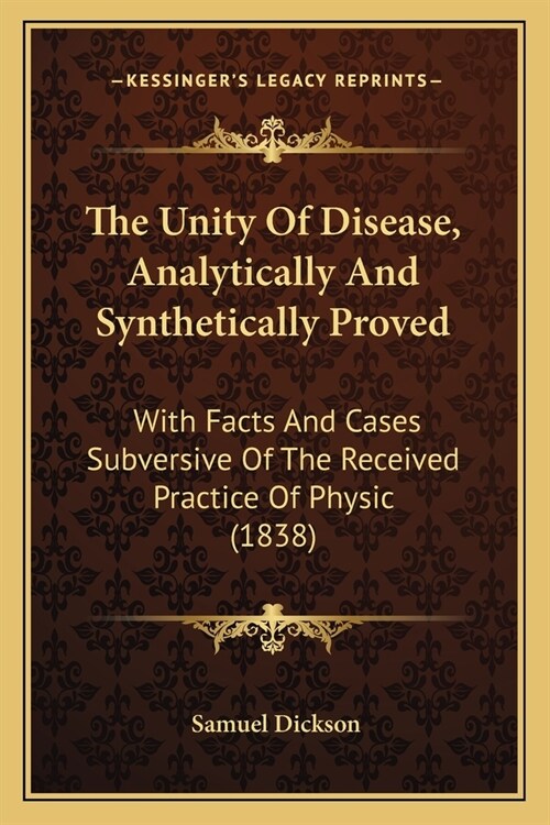 The Unity Of Disease, Analytically And Synthetically Proved: With Facts And Cases Subversive Of The Received Practice Of Physic (1838) (Paperback)