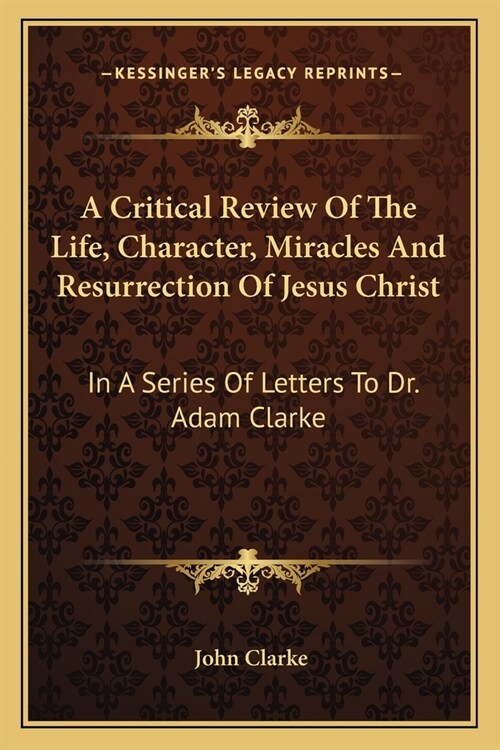 A Critical Review Of The Life, Character, Miracles And Resurrection Of Jesus Christ: In A Series Of Letters To Dr. Adam Clarke (Paperback)