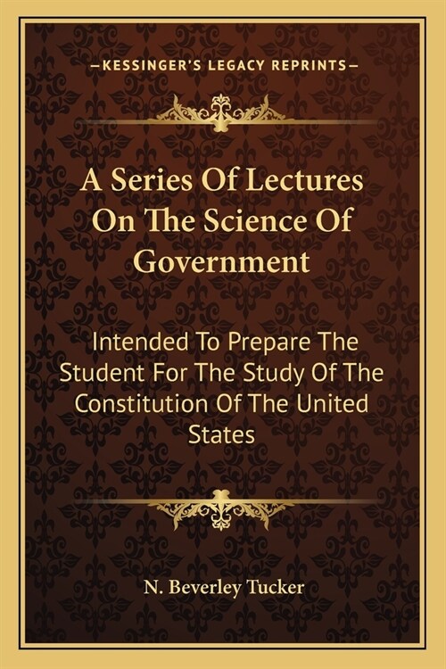 A Series Of Lectures On The Science Of Government: Intended To Prepare The Student For The Study Of The Constitution Of The United States (Paperback)