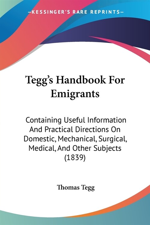 Teggs Handbook For Emigrants: Containing Useful Information And Practical Directions On Domestic, Mechanical, Surgical, Medical, And Other Subjects (Paperback)
