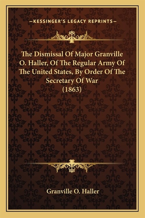 The Dismissal Of Major Granville O. Haller, Of The Regular Army Of The United States, By Order Of The Secretary Of War (1863) (Paperback)