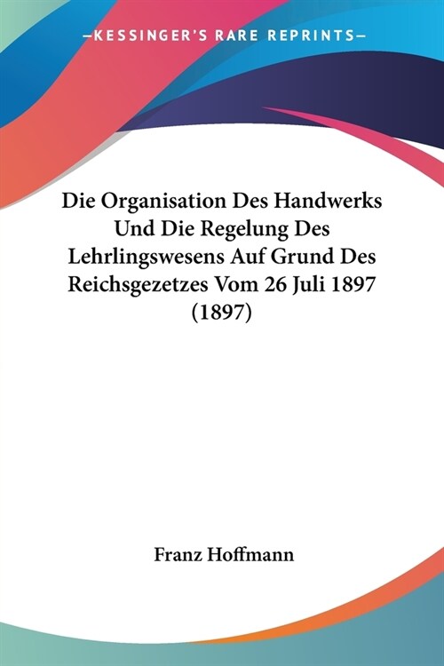 Die Organisation Des Handwerks Und Die Regelung Des Lehrlingswesens Auf Grund Des Reichsgezetzes Vom 26 Juli 1897 (1897) (Paperback)
