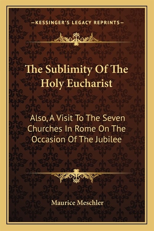 The Sublimity Of The Holy Eucharist: Also, A Visit To The Seven Churches In Rome On The Occasion Of The Jubilee: Five Essays (1910) (Paperback)