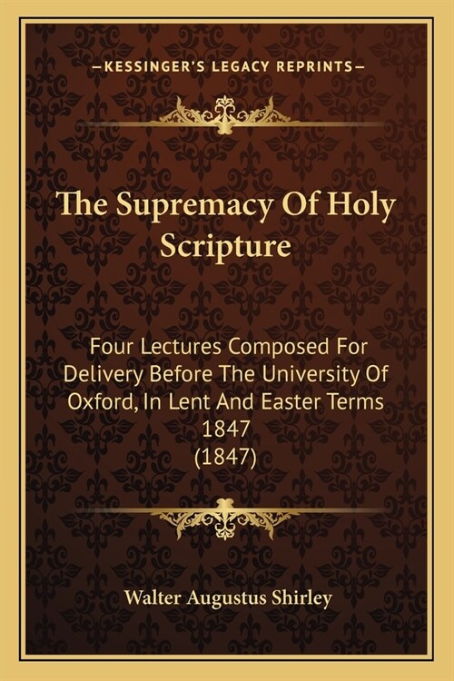 The Supremacy Of Holy Scripture: Four Lectures Composed For Delivery Before The University Of Oxford, In Lent And Easter Terms 1847 (1847) (Paperback)