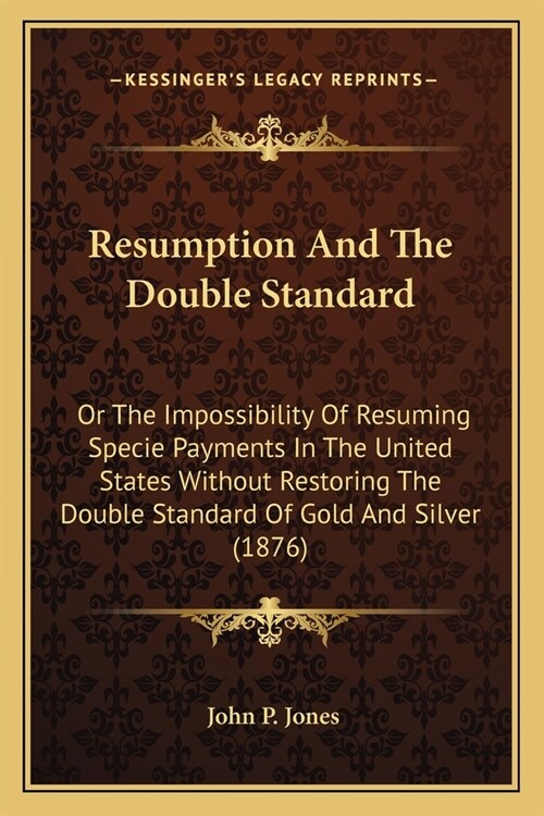 Resumption And The Double Standard: Or The Impossibility Of Resuming Specie Payments In The United States Without Restoring The Double Standard Of Gol (Paperback)