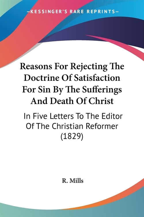 Reasons For Rejecting The Doctrine Of Satisfaction For Sin By The Sufferings And Death Of Christ: In Five Letters To The Editor Of The Christian Refor (Paperback)