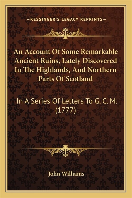 An Account Of Some Remarkable Ancient Ruins, Lately Discovered In The Highlands, And Northern Parts Of Scotland: In A Series Of Letters To G. C. M. (1 (Paperback)