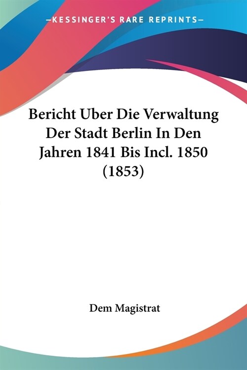 Bericht Uber Die Verwaltung Der Stadt Berlin In Den Jahren 1841 Bis Incl. 1850 (1853) (Paperback)
