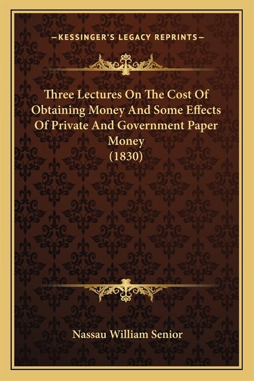 Three Lectures On The Cost Of Obtaining Money And Some Effects Of Private And Government Paper Money (1830) (Paperback)