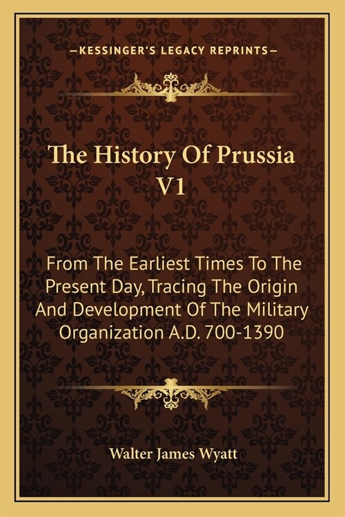 The History Of Prussia V1: From The Earliest Times To The Present Day, Tracing The Origin And Development Of The Military Organization A.D. 700-1 (Paperback)