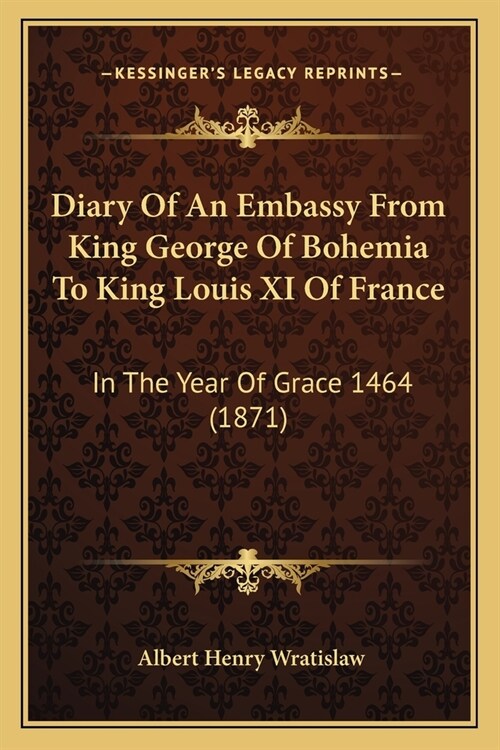 Diary Of An Embassy From King George Of Bohemia To King Louis XI Of France: In The Year Of Grace 1464 (1871) (Paperback)