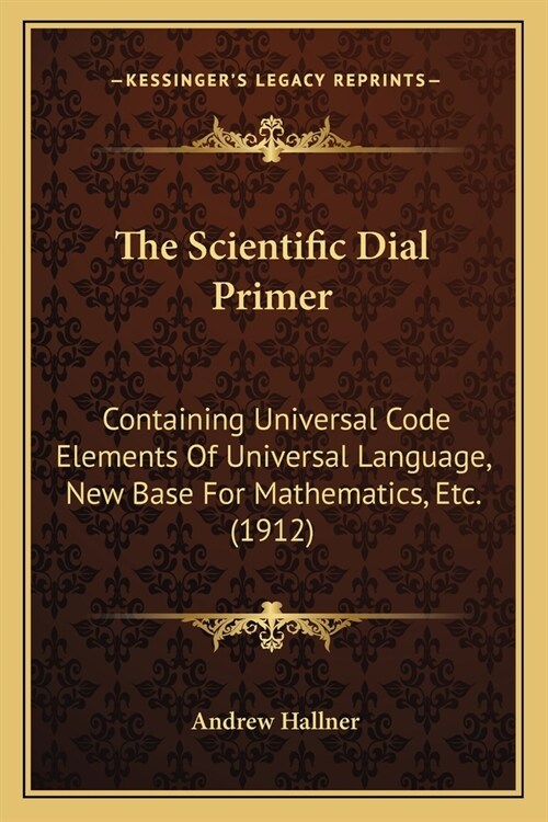 The Scientific Dial Primer: Containing Universal Code Elements Of Universal Language, New Base For Mathematics, Etc. (1912) (Paperback)