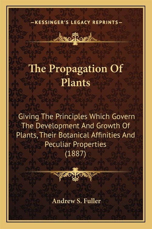 The Propagation Of Plants: Giving The Principles Which Govern The Development And Growth Of Plants, Their Botanical Affinities And Peculiar Prope (Paperback)