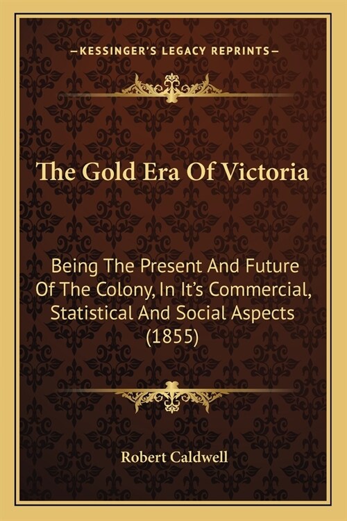 The Gold Era Of Victoria: Being The Present And Future Of The Colony, In Its Commercial, Statistical And Social Aspects (1855) (Paperback)